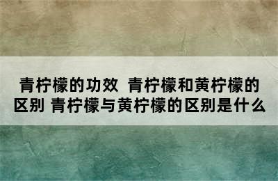 青柠檬的功效  青柠檬和黄柠檬的区别 青柠檬与黄柠檬的区别是什么